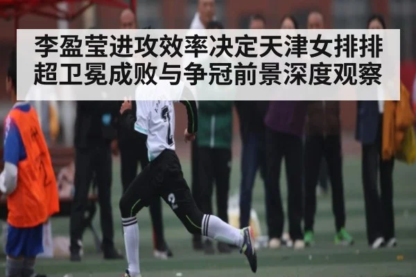 李盈莹进攻效率决定天津女排排超卫冕成败与争冠前景深度观察