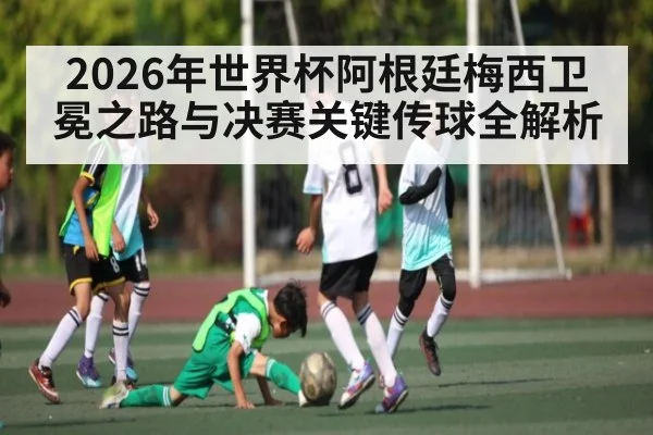 2026年世界杯阿根廷梅西卫冕之路与决赛关键传球全解析